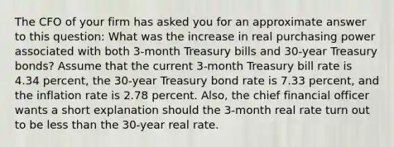 The CFO of your firm has asked you for an approximate answer to this​ question: What was the increase in real purchasing power associated with both​ 3-month Treasury bills and​ 30-year Treasury​ bonds? Assume that the current​ 3-month Treasury bill rate is 4.34 ​percent, the​ 30-year Treasury bond rate is 7.33 ​percent, and the inflation rate is 2.78 percent.​ Also, the chief financial officer wants a short explanation should the​ 3-month real rate turn out to be less than the​ 30-year real rate.