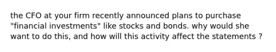 the CFO at your firm recently announced plans to purchase "financial investments" like stocks and bonds. why would she want to do this, and how will this activity affect the statements ?