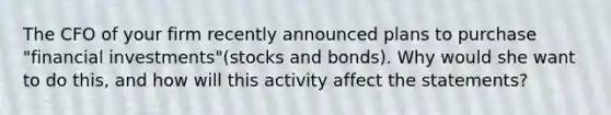 The CFO of your firm recently announced plans to purchase "financial investments"(stocks and bonds). Why would she want to do this, and how will this activity affect the statements?