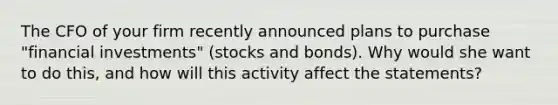 The CFO of your firm recently announced plans to purchase "financial investments" (stocks and bonds). Why would she want to do this, and how will this activity affect the statements?