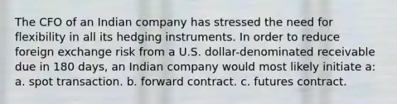 The CFO of an Indian company has stressed the need for flexibility in all its hedging instruments. In order to reduce foreign exchange risk from a U.S. dollar-denominated receivable due in 180 days, an Indian company would most likely initiate a: a. spot transaction. b. forward contract. c. futures contract.