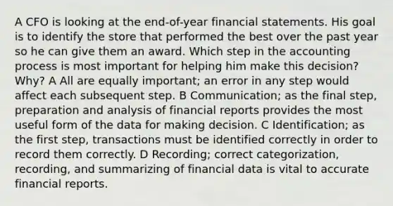 A CFO is looking at the end-of-year financial statements. His goal is to identify the store that performed the best over the past year so he can give them an award. Which step in the accounting process is most important for helping him make this decision? Why? A All are equally important; an error in any step would affect each subsequent step. B Communication; as the final step, preparation and analysis of financial reports provides the most useful form of the data for making decision. C Identification; as the first step, transactions must be identified correctly in order to record them correctly. D Recording; correct categorization, recording, and summarizing of financial data is vital to accurate financial reports.