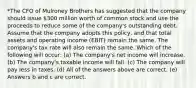 *The CFO of Mulroney Brothers has suggested that the company should issue 300 million worth of common stock and use the proceeds to reduce some of the company's outstanding debt. Assume that the company adopts this policy, and that total assets and operating income (EBIT) remain the same. The company's tax rate will also remain the same. Which of the following will occur: (a) The company's net income will increase. (b) The company's taxable income will fall. (c) The company will pay less in taxes. (d) All of the answers above are correct. (e) Answers b and c are correct.