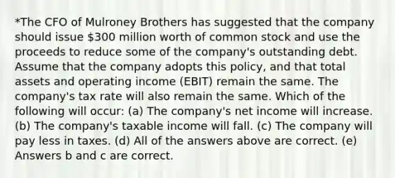 *The CFO of Mulroney Brothers has suggested that the company should issue 300 million worth of common stock and use the proceeds to reduce some of the company's outstanding debt. Assume that the company adopts this policy, and that total assets and operating income (EBIT) remain the same. The company's tax rate will also remain the same. Which of the following will occur: (a) The company's net income will increase. (b) The company's taxable income will fall. (c) The company will pay less in taxes. (d) All of the answers above are correct. (e) Answers b and c are correct.