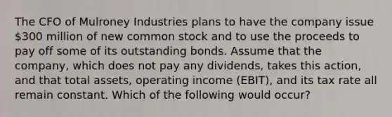 The CFO of Mulroney Industries plans to have the company issue 300 million of new common stock and to use the proceeds to pay off some of its outstanding bonds. Assume that the company, which does not pay any dividends, takes this action, and that total assets, operating income (EBIT), and its tax rate all remain constant. Which of the following would occur?