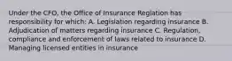 Under the CFO, the Office of Insurance Reglation has responsibility for which: A. Legislation regarding insurance B. Adjudication of matters regarding insurance C. Regulation, compliance and enforcement of laws related to insurance D. Managing licensed entities in insurance