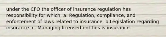 under the CFO the officer of insurance regulation has responsibility for which. a. Regulation, compliance, and enforcement of laws related to insurance. b.Legislation regarding insurance. c. Managing licensed entities is insurance.