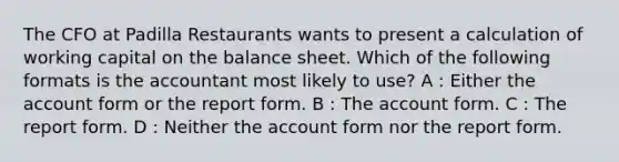 The CFO at Padilla Restaurants wants to present a calculation of working capital on the balance sheet. Which of the following formats is the accountant most likely to use? A : Either the account form or the report form. B : The account form. C : The report form. D : Neither the account form nor the report form.