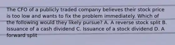 The CFO of a publicly traded company believes their stock price is too low and wants to fix the problem immediately. Which of the following would they likely pursue? A. A reverse stock split B. Issuance of a cash dividend C. Issuance of a stock dividend D. A forward split