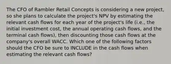 The CFO of Rambler Retail Concepts is considering a new project, so she plans to calculate the project's NPV by estimating the relevant cash flows for each year of the project's life (i.e., the initial investment cost, the annual operating cash flows, and the terminal cash flows), then discounting those cash flows at the company's overall WACC. Which one of the following factors should the CFO be sure to INCLUDE in the cash flows when estimating the relevant cash flows?