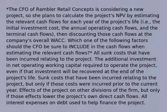 *The CFO of Rambler Retail Concepts is considering a new project, so she plans to calculate the project's NPV by estimating the relevant cash flows for each year of the project's life (i.e., the initial investment cost, the annual operating cash flows, and the terminal cash flows), then discounting those cash flows at the company's overall WACC. Which one of the following factors should the CFO be sure to INCLUDE in the cash flows when estimating the relevant cash flows?* All sunk costs that have been incurred relating to the project. The additional investment in net operating working capital required to operate the project, even if that investment will be recovered at the end of the project's life. Sunk costs that have been incurred relating to the project, but only if those costs were incurred prior to the current year. Effects of the project on other divisions of the firm, but only if those effects lower the project's own direct cash flows. All interest expenses on debt used to help finance the project.