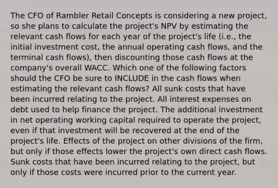 The CFO of Rambler Retail Concepts is considering a new project, so she plans to calculate the project's NPV by estimating the relevant cash flows for each year of the project's life (i.e., the initial investment cost, the annual operating cash flows, and the terminal cash flows), then discounting those cash flows at the company's overall WACC. Which one of the following factors should the CFO be sure to INCLUDE in the cash flows when estimating the relevant cash flows? All sunk costs that have been incurred relating to the project. All interest expenses on debt used to help finance the project. The additional investment in net operating working capital required to operate the project, even if that investment will be recovered at the end of the project's life. Effects of the project on other divisions of the firm, but only if those effects lower the project's own direct cash flows. Sunk costs that have been incurred relating to the project, but only if those costs were incurred prior to the current year.