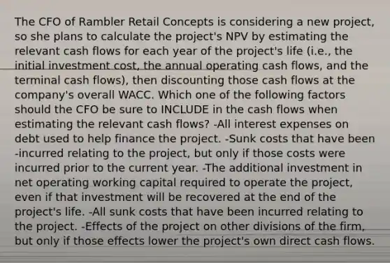 The CFO of Rambler Retail Concepts is considering a new project, so she plans to calculate the project's NPV by estimating the relevant cash flows for each year of the project's life (i.e., the initial investment cost, the annual operating cash flows, and the terminal cash flows), then discounting those cash flows at the company's overall WACC. Which one of the following factors should the CFO be sure to INCLUDE in the cash flows when estimating the relevant cash flows? -All interest expenses on debt used to help finance the project. -Sunk costs that have been -incurred relating to the project, but only if those costs were incurred prior to the current year. -The additional investment in net operating working capital required to operate the project, even if that investment will be recovered at the end of the project's life. -All sunk costs that have been incurred relating to the project. -Effects of the project on other divisions of the firm, but only if those effects lower the project's own direct cash flows.