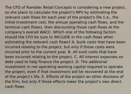 The CFO of Rambler Retail Concepts is considering a new project, so she plans to calculate the project's NPV by estimating the relevant cash flows for each year of the project's life (i.e., the initial investment cost, the annual operating cash flows, and the terminal cash flows), then discounting those cash flows at the company's overall WACC. Which one of the following factors should the CFO be sure to INCLUDE in the cash flows when estimating the relevant cash flows? A. Sunk costs that have been incurred relating to the project, but only if those costs were incurred prior to the current year. B. All sunk costs that have been incurred relating to the project. C. All interest expenses on debt used to help finance the project. D. The additional investment in net operating working capital required to operate the project, even if that investment will be recovered at the end of the project's life. E. Effects of the project on other divisions of the firm, but only if those effects lower the project's own direct cash flows.