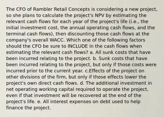 The CFO of Rambler Retail Concepts is considering a new project, so she plans to calculate the project's NPV by estimating the relevant cash flows for each year of the project's life (i.e., the initial investment cost, the annual operating cash flows, and the terminal cash flows), then discounting those cash flows at the company's overall WACC. Which one of the following factors should the CFO be sure to INCLUDE in the cash flows when estimating the relevant cash flows? a. All sunk costs that have been incurred relating to the project. b. Sunk costs that have been incurred relating to the project, but only if those costs were incurred prior to the current year. c.Effects of the project on other divisions of the firm, but only if those effects lower the project's own direct cash flows. d. The additional investment in net operating working capital required to operate the project, even if that investment will be recovered at the end of the project's life. e. All interest expenses on debt used to help finance the project.