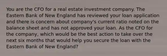 You are the CFO for a real estate investment company. The Eastern Bank of New England has reviewed your loan application and there is concern about company's current ratio noted on the balance sheet and has not approved your loan. As the CFO for the company, which would be the best action to take over the next six months that would help you secure the loan with the Eastern Bank of New England?