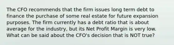 The CFO recommends that the firm issues long term debt to finance the purchase of some real estate for future expansion purposes. The firm currently has a debt ratio that is about average for the industry, but its Net Profit Margin is very low. What can be said about the CFO's decision that is NOT true?