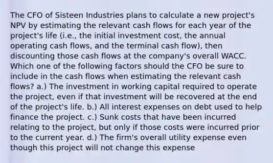 The CFO of Sisteen Industries plans to calculate a new project's NPV by estimating the relevant cash flows for each year of the project's life (i.e., the initial investment cost, the annual operating cash flows, and the terminal cash flow), then discounting those cash flows at the company's overall WACC. Which one of the following factors should the CFO be sure to include in the cash flows when estimating the relevant cash flows? a.) The investment in working capital required to operate the project, even if that investment will be recovered at the end of the project's life. b.) All interest expenses on debt used to help finance the project. c.) Sunk costs that have been incurred relating to the project, but only if those costs were incurred prior to the current year. d.) The firm's overall utility expense even though this project will not change this expense