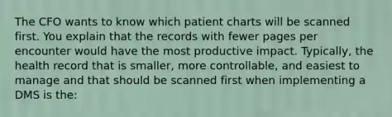 The CFO wants to know which patient charts will be scanned first. You explain that the records with fewer pages per encounter would have the most productive impact. Typically, the health record that is smaller, more controllable, and easiest to manage and that should be scanned first when implementing a DMS is the: