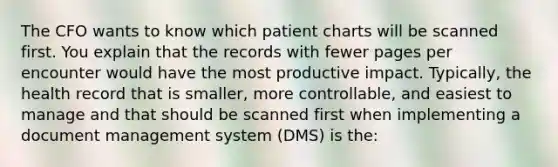 The CFO wants to know which patient charts will be scanned first. You explain that the records with fewer pages per encounter would have the most productive impact. Typically, the health record that is smaller, more controllable, and easiest to manage and that should be scanned first when implementing a document management system (DMS) is the: