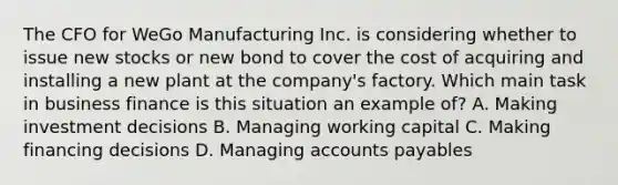 The CFO for WeGo Manufacturing Inc. is considering whether to issue new stocks or new bond to cover the cost of acquiring and installing a new plant at the company's factory. Which main task in business finance is this situation an example of? A. Making investment decisions B. Managing working capital C. Making financing decisions D. Managing accounts payables