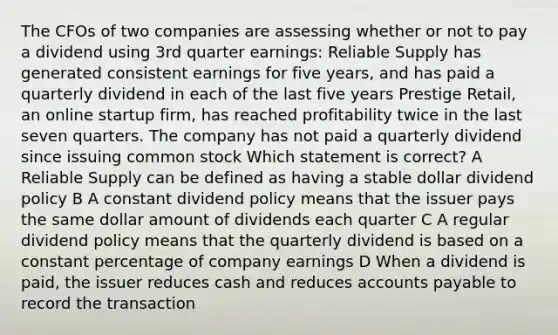 The CFOs of two companies are assessing whether or not to pay a dividend using 3rd quarter earnings: Reliable Supply has generated consistent earnings for five years, and has paid a quarterly dividend in each of the last five years Prestige Retail, an online startup firm, has reached profitability twice in the last seven quarters. The company has not paid a quarterly dividend since issuing common stock Which statement is correct? A Reliable Supply can be defined as having a stable dollar dividend policy B A constant dividend policy means that the issuer pays the same dollar amount of dividends each quarter C A regular dividend policy means that the quarterly dividend is based on a constant percentage of company earnings D When a dividend is paid, the issuer reduces cash and reduces accounts payable to record the transaction