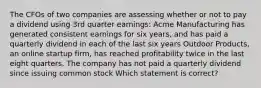 The CFOs of two companies are assessing whether or not to pay a dividend using 3rd quarter earnings: Acme Manufacturing has generated consistent earnings for six years, and has paid a quarterly dividend in each of the last six years Outdoor Products, an online startup firm, has reached profitability twice in the last eight quarters. The company has not paid a quarterly dividend since issuing common stock Which statement is correct?