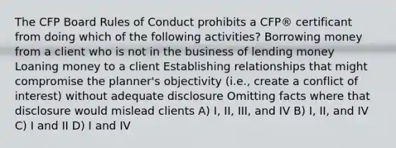 The CFP Board Rules of Conduct prohibits a CFP® certificant from doing which of the following activities? Borrowing money from a client who is not in the business of lending money Loaning money to a client Establishing relationships that might compromise the planner's objectivity (i.e., create a conflict of interest) without adequate disclosure Omitting facts where that disclosure would mislead clients A) I, II, III, and IV B) I, II, and IV C) I and II D) I and IV