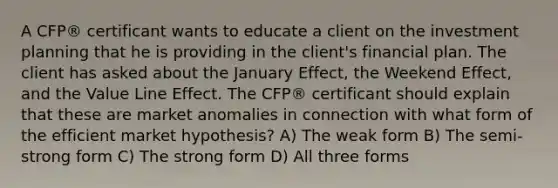 A CFP® certificant wants to educate a client on the investment planning that he is providing in the client's financial plan. The client has asked about the January Effect, the Weekend Effect, and the Value Line Effect. The CFP® certificant should explain that these are market anomalies in connection with what form of the efficient market hypothesis? A) The weak form B) The semi-strong form C) The strong form D) All three forms