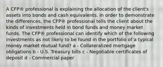 A CFP® professional is explaining the allocation of the client's assets into bonds and cash equivalents. In order to demonstrate the differences, the CFP® professional tells the client about the kinds of investments held in bond funds and money market funds. The CFP® professional can identify which of the following investments as not likely to be found in the portfolio of a typical money market mutual fund? a - Collateralized mortgage obligations b - U.S. Treasury bills c - Negotiable certificates of deposit d - Commercial paper