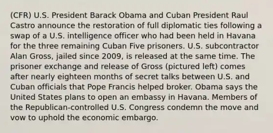 (CFR) U.S. President Barack Obama and Cuban President Raul Castro announce the restoration of full diplomatic ties following a swap of a U.S. intelligence officer who had been held in Havana for the three remaining Cuban Five prisoners. U.S. subcontractor Alan Gross, jailed since 2009, is released at the same time. The prisoner exchange and release of Gross (pictured left) comes after nearly eighteen months of secret talks between U.S. and Cuban officials that Pope Francis helped broker. Obama says the United States plans to open an embassy in Havana. Members of the Republican-controlled U.S. Congress condemn the move and vow to uphold the economic embargo.