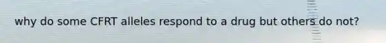 why do some CFRT alleles respond to a drug but others do not?