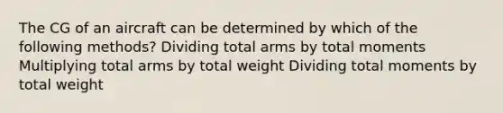 The CG of an aircraft can be determined by which of the following methods? Dividing total arms by total moments Multiplying total arms by total weight Dividing total moments by total weight