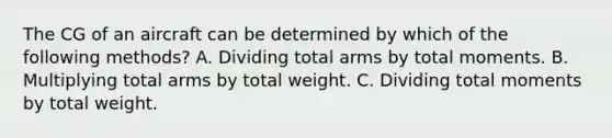 The CG of an aircraft can be determined by which of the following methods? A. Dividing total arms by total moments. B. Multiplying total arms by total weight. C. Dividing total moments by total weight.