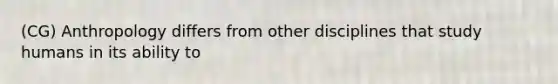 (CG) Anthropology differs from other disciplines that study humans in its ability to