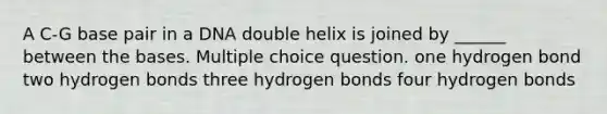 A C-G base pair in a DNA double helix is joined by ______ between the bases. Multiple choice question. one hydrogen bond two hydrogen bonds three hydrogen bonds four hydrogen bonds