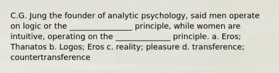 C.G. Jung the founder of analytic psychology, said men operate on logic or the ________________ principle, while women are intuitive, operating on the ______________ principle. a. Eros; Thanatos b. Logos; Eros c. reality; pleasure d. transference; countertransference