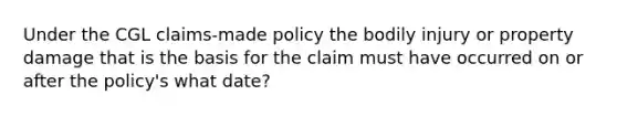 Under the CGL claims-made policy the bodily injury or property damage that is the basis for the claim must have occurred on or after the policy's what date?