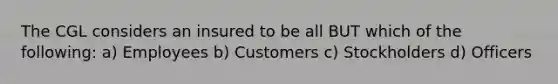 The CGL considers an insured to be all BUT which of the following: a) Employees b) Customers c) Stockholders d) Officers