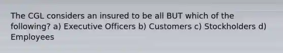 The CGL considers an insured to be all BUT which of the following? a) Executive Officers b) Customers c) Stockholders d) Employees