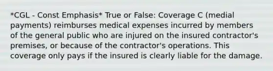 *CGL - Const Emphasis* True or False: Coverage C (medial payments) reimburses medical expenses incurred by members of the general public who are injured on the insured contractor's premises, or because of the contractor's operations. This coverage only pays if the insured is clearly liable for the damage.