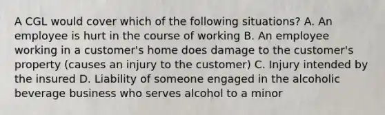 A CGL would cover which of the following situations? A. An employee is hurt in the course of working B. An employee working in a customer's home does damage to the customer's property (causes an injury to the customer) C. Injury intended by the insured D. Liability of someone engaged in the alcoholic beverage business who serves alcohol to a minor