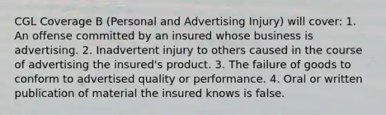 CGL Coverage B (Personal and Advertising Injury) will cover: 1. An offense committed by an insured whose business is advertising. 2. Inadvertent injury to others caused in the course of advertising the insured's product. 3. The failure of goods to conform to advertised quality or performance. 4. Oral or written publication of material the insured knows is false.