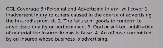 CGL Coverage B (Personal and Advertising Injury) will cover 1. Inadvertent injury to others caused in the course of advertising the insured's product. 2. The failure of goods to conform to advertised quality or performance. 3. Oral or written publication of material the insured knows is false. 4. An offense committed by an insured whose business is advertising.