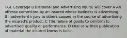 CGL Coverage B (Personal and Advertising Injury) will cover A An offense committed by an insured whose business is advertising. B Inadvertent injury to others caused in the course of advertising the insured's product. C The failure of goods to conform to advertised quality or performance. D Oral or written publication of material the insured knows is false.