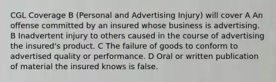 CGL Coverage B (Personal and Advertising Injury) will cover A An offense committed by an insured whose business is advertising. B Inadvertent injury to others caused in the course of advertising the insured's product. C The failure of goods to conform to advertised quality or performance. D Oral or written publication of material the insured knows is false.