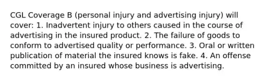 CGL Coverage B (personal injury and advertising injury) will cover: 1. Inadvertent injury to others caused in the course of advertising in the insured product. 2. The failure of goods to conform to advertised quality or performance. 3. Oral or written publication of material the insured knows is fake. 4. An offense committed by an insured whose business is advertising.