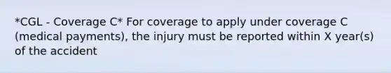 *CGL - Coverage C* For coverage to apply under coverage C (medical payments), the injury must be reported within X year(s) of the accident