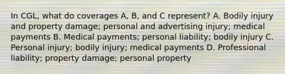 In CGL, what do coverages A, B, and C represent? A. Bodily injury and property damage; personal and advertising injury; medical payments B. Medical payments; personal liability; bodily injury C. Personal injury; bodily injury; medical payments D. Professional liability; property damage; personal property