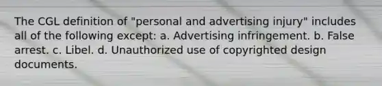 The CGL definition of "personal and advertising injury" includes all of the following except: a. Advertising infringement. b. False arrest. c. Libel. d. Unauthorized use of copyrighted design documents.